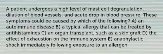 A patient undergoes a high level of mast cell degranulation, dilation of blood vessels, and acute drop in blood pressure. These symptoms could be caused by which of the following? A) an autoimmune disease B) a typical allergy that can be treated by antihistamines C) an organ transplant, such as a skin graft D) the effect of exhaustion on the immune system E) anaphylactic shock immediately following exposure to an allergen