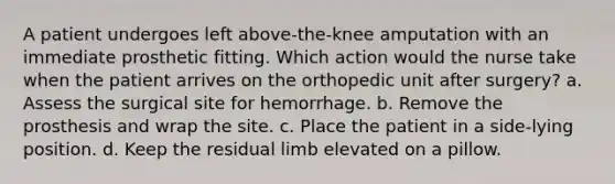 A patient undergoes left above-the-knee amputation with an immediate prosthetic fitting. Which action would the nurse take when the patient arrives on the orthopedic unit after surgery? a. Assess the surgical site for hemorrhage. b. Remove the prosthesis and wrap the site. c. Place the patient in a side-lying position. d. Keep the residual limb elevated on a pillow.