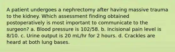 A patient undergoes a nephrectomy after having massive trauma to the kidney. Which assessment finding obtained postoperatively is most important to communicate to the surgeon? a. <a href='https://www.questionai.com/knowledge/kD0HacyPBr-blood-pressure' class='anchor-knowledge'>blood pressure</a> is 102/58. b. Incisional pain level is 8/10. c. Urine output is 20 mL/hr for 2 hours. d. Crackles are heard at both lung bases.