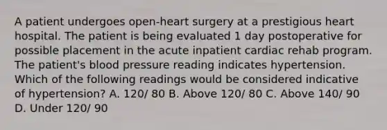 A patient undergoes open-heart surgery at a prestigious heart hospital. The patient is being evaluated 1 day postoperative for possible placement in the acute inpatient cardiac rehab program. The patient's blood pressure reading indicates hypertension. Which of the following readings would be considered indicative of hypertension? A. 120/ 80 B. Above 120/ 80 C. Above 140/ 90 D. Under 120/ 90