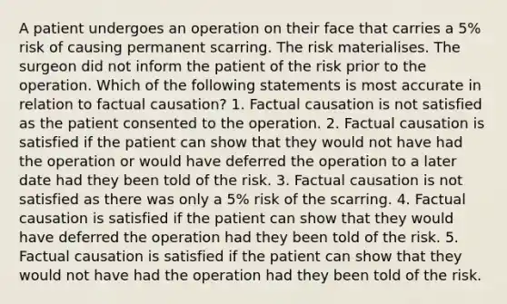 A patient undergoes an operation on their face that carries a 5% risk of causing permanent scarring. The risk materialises. The surgeon did not inform the patient of the risk prior to the operation. Which of the following statements is most accurate in relation to factual causation? 1. Factual causation is not satisfied as the patient consented to the operation. 2. Factual causation is satisfied if the patient can show that they would not have had the operation or would have deferred the operation to a later date had they been told of the risk. 3. Factual causation is not satisfied as there was only a 5% risk of the scarring. 4. Factual causation is satisfied if the patient can show that they would have deferred the operation had they been told of the risk. 5. Factual causation is satisfied if the patient can show that they would not have had the operation had they been told of the risk.