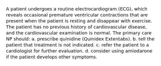 A patient undergoes a routine electrocardiogram (ECG), which reveals occasional premature ventricular contractions that are present when the patient is resting and disappear with exercise. The patient has no previous history of cardiovascular disease, and the cardiovascular examination is normal. The primary care NP should: a. prescribe quinidine (Quinidex Extentabs). b. tell the patient that treatment is not indicated. c. refer the patient to a cardiologist for further evaluation. d. consider using amiodarone if the patient develops other symptoms.