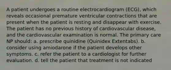 A patient undergoes a routine electrocardiogram (ECG), which reveals occasional premature ventricular contractions that are present when the patient is resting and disappear with exercise. The patient has no previous history of cardiovascular disease, and the cardiovascular examination is normal. The primary care NP should: a. prescribe quinidine (Quinidex Extentabs). b. consider using amiodarone if the patient develops other symptoms. c. refer the patient to a cardiologist for further evaluation. d. tell the patient that treatment is not indicated