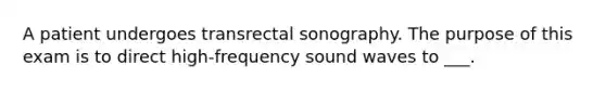 A patient undergoes transrectal sonography. The purpose of this exam is to direct high-frequency sound waves to ___.