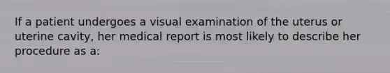 If a patient undergoes a visual examination of the uterus or uterine cavity, her medical report is most likely to describe her procedure as a: