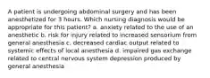 A patient is undergoing abdominal surgery and has been anesthetized for 3 hours. Which nursing diagnosis would be appropriate for this patient? a. anxiety related to the use of an anesthetic b. risk for injury related to increased sensorium from general anesthesia c. decreased cardiac output related to systemic effects of local anesthesia d. impaired gas exchange related to central nervous system depression produced by general anesthesia