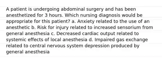 A patient is undergoing abdominal surgery and has been anesthetized for 3 hours. Which nursing diagnosis would be appropriate for this patient? a. Anxiety related to the use of an anesthetic b. Risk for injury related to increased sensorium from general anesthesia c. Decreased cardiac output related to systemic effects of local anesthesia d. Impaired gas exchange related to central nervous system depression produced by general anesthesia