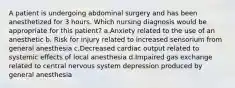 A patient is undergoing abdominal surgery and has been anesthetized for 3 hours. Which nursing diagnosis would be appropriate for this patient? a.Anxiety related to the use of an anesthetic b. Risk for injury related to increased sensorium from general anesthesia c.Decreased cardiac output related to systemic effects of local anesthesia d.Impaired gas exchange related to central nervous system depression produced by general anesthesia