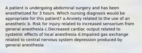 A patient is undergoing abdominal surgery and has been anesthetized for 3 hours. Which nursing diagnosis would be appropriate for this patient? a.Anxiety related to the use of an anesthetic b. Risk for injury related to increased sensorium from general anesthesia c.Decreased cardiac output related to systemic effects of local anesthesia d.Impaired gas exchange related to central nervous system depression produced by general anesthesia