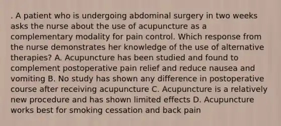 . A patient who is undergoing abdominal surgery in two weeks asks the nurse about the use of acupuncture as a complementary modality for pain control. Which response from the nurse demonstrates her knowledge of the use of alternative therapies? A. Acupuncture has been studied and found to complement postoperative pain relief and reduce nausea and vomiting B. No study has shown any difference in postoperative course after receiving acupuncture C. Acupuncture is a relatively new procedure and has shown limited effects D. Acupuncture works best for smoking cessation and back pain