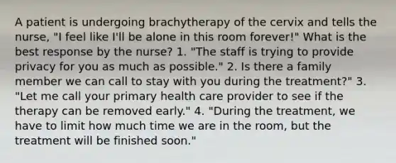 A patient is undergoing brachytherapy of the cervix and tells the nurse, "I feel like I'll be alone in this room forever!" What is the best response by the nurse? 1. "The staff is trying to provide privacy for you as much as possible." 2. Is there a family member we can call to stay with you during the treatment?" 3. "Let me call your primary health care provider to see if the therapy can be removed early." 4. "During the treatment, we have to limit how much time we are in the room, but the treatment will be finished soon."