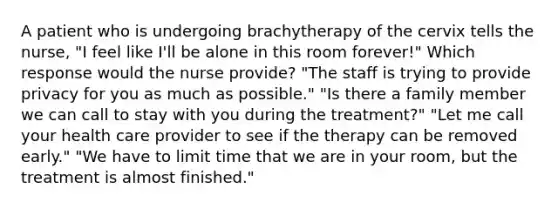 A patient who is undergoing brachytherapy of the cervix tells the nurse, "I feel like I'll be alone in this room forever!" Which response would the nurse provide? "The staff is trying to provide privacy for you as much as possible." "Is there a family member we can call to stay with you during the treatment?" "Let me call your health care provider to see if the therapy can be removed early." "We have to limit time that we are in your room, but the treatment is almost finished."