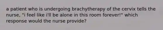 a patient who is undergoing brachytherapy of the cervix tells the nurse, "i feel like i'll be alone in this room forever!" which response would the nurse provide?