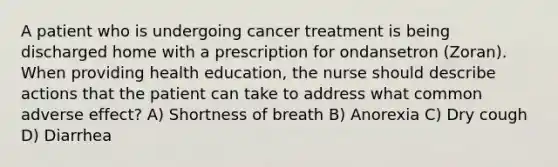 A patient who is undergoing cancer treatment is being discharged home with a prescription for ondansetron (Zoran). When providing health education, the nurse should describe actions that the patient can take to address what common adverse effect? A) Shortness of breath B) Anorexia C) Dry cough D) Diarrhea