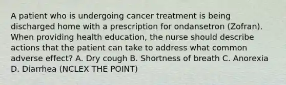 A patient who is undergoing cancer treatment is being discharged home with a prescription for ondansetron (Zofran). When providing health education, the nurse should describe actions that the patient can take to address what common adverse effect? A. Dry cough B. Shortness of breath C. Anorexia D. Diarrhea (NCLEX THE POINT)