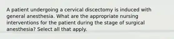 A patient undergoing a cervical discectomy is induced with general anesthesia. What are the appropriate nursing interventions for the patient during the stage of surgical anesthesia? Select all that apply.