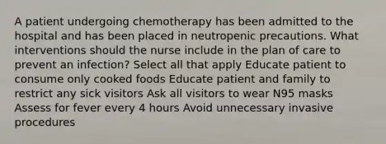 A patient undergoing chemotherapy has been admitted to the hospital and has been placed in neutropenic precautions. What interventions should the nurse include in the plan of care to prevent an infection? Select all that apply Educate patient to consume only cooked foods Educate patient and family to restrict any sick visitors Ask all visitors to wear N95 masks Assess for fever every 4 hours Avoid unnecessary invasive procedures