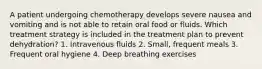 A patient undergoing chemotherapy develops severe nausea and vomiting and is not able to retain oral food or fluids. Which treatment strategy is included in the treatment plan to prevent dehydration? 1. Intravenous fluids 2. Small, frequent meals 3. Frequent oral hygiene 4. Deep breathing exercises