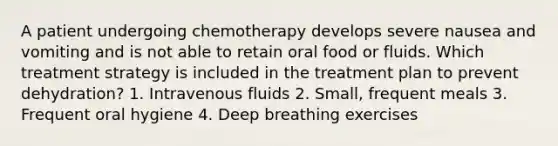 A patient undergoing chemotherapy develops severe nausea and vomiting and is not able to retain oral food or fluids. Which treatment strategy is included in the treatment plan to prevent dehydration? 1. Intravenous fluids 2. Small, frequent meals 3. Frequent oral hygiene 4. Deep breathing exercises