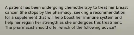 A patient has been undergoing chemotherapy to treat her breast cancer. She stops by the pharmacy, seeking a recommendation for a supplement that will help boost her immune system and help her regain her strength as she undergoes this treatment. The pharmacist should offer which of the following advice?