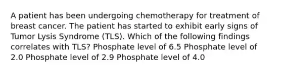 A patient has been undergoing chemotherapy for treatment of breast cancer. The patient has started to exhibit early signs of Tumor Lysis Syndrome (TLS). Which of the following findings correlates with TLS? Phosphate level of 6.5 Phosphate level of 2.0 Phosphate level of 2.9 Phosphate level of 4.0