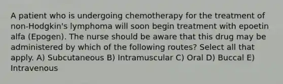 A patient who is undergoing chemotherapy for the treatment of non-Hodgkin's lymphoma will soon begin treatment with epoetin alfa (Epogen). The nurse should be aware that this drug may be administered by which of the following routes? Select all that apply. A) Subcutaneous B) Intramuscular C) Oral D) Buccal E) Intravenous