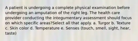 A patient is undergoing a complete physical examination before undergoing an amputation of the right leg. The health care provider conducting the integumentary assessment should focus on which specific areas?Select all that apply. a. Turgor b. Texture c. Skin color d. Temperature e. Senses (touch, smell, sight, hear, taste)