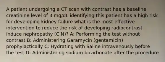 A patient undergoing a CT scan with contrast has a baseline creatinine level of 3 mg/dL identifying this patient has a high risk for developing kidney failure what is the most effective intervention to reduce the risk of developing radiocontrast induce nephropathy (CIN)? A: Performing the test without contrast B: Administering Garamycin (gentamicin) prophylactically C: Hydrating with Saline intravenously before the test D: Administering sodium bicarbonate after the procedure