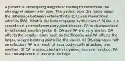 A patient is undergoing diagnostic testing to determine the etiology of recent joint pain. The patient asks the nurse about the difference between osteoarthritis (OA) and rheumatoid arthritis (RA). What is the best response by the nurse? A) OA is a considered a noninflammatory joint disease. RA is characterized by inflamed, swollen joints. B) OA and RA are very similar. OA affects the smaller joints such as the fingers, and RA affects the larger, weight-bearing joints like the knees. C) OA originates with an infection. RA is a result of your bodys cells attacking one another. D) OA is associated with impaired immune function; RA is a consequence of physical damage.