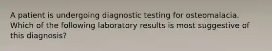 A patient is undergoing diagnostic testing for osteomalacia. Which of the following laboratory results is most suggestive of this diagnosis?