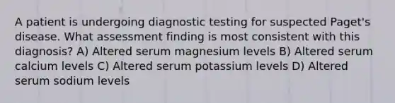 A patient is undergoing diagnostic testing for suspected Paget's disease. What assessment finding is most consistent with this diagnosis? A) Altered serum magnesium levels B) Altered serum calcium levels C) Altered serum potassium levels D) Altered serum sodium levels