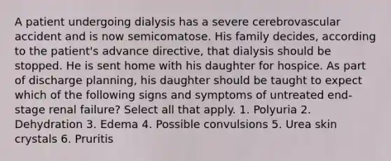 A patient undergoing dialysis has a severe cerebrovascular accident and is now semicomatose. His family decides, according to the patient's advance directive, that dialysis should be stopped. He is sent home with his daughter for hospice. As part of discharge planning, his daughter should be taught to expect which of the following signs and symptoms of untreated end-stage renal failure? Select all that apply. 1. Polyuria 2. Dehydration 3. Edema 4. Possible convulsions 5. Urea skin crystals 6. Pruritis