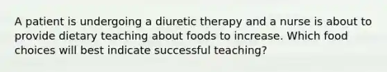 A patient is undergoing a diuretic therapy and a nurse is about to provide dietary teaching about foods to increase. Which food choices will best indicate successful teaching?