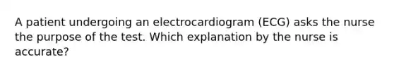 A patient undergoing an electrocardiogram (ECG) asks the nurse the purpose of the test. Which explanation by the nurse is accurate?