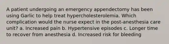 A patient undergoing an emergency appendectomy has been using Garlic to help treat hypercholesterolemia. Which complication would the nurse expect in the post-anesthesia care unit? a. Increased pain b. Hypertensive episodes c. Longer time to recover from anesthesia d. Increased risk for bleeding