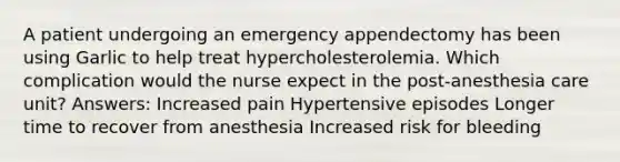 A patient undergoing an emergency appendectomy has been using Garlic to help treat hypercholesterolemia. Which complication would the nurse expect in the post-anesthesia care unit? Answers: Increased pain Hypertensive episodes Longer time to recover from anesthesia Increased risk for bleeding