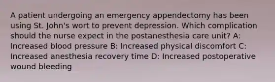 A patient undergoing an emergency appendectomy has been using St. John's wort to prevent depression. Which complication should the nurse expect in the postanesthesia care unit? A: Increased blood pressure B: Increased physical discomfort C: Increased anesthesia recovery time D: Increased postoperative wound bleeding