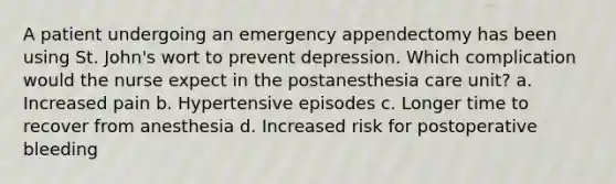 A patient undergoing an emergency appendectomy has been using St. John's wort to prevent depression. Which complication would the nurse expect in the postanesthesia care unit? a. Increased pain b. Hypertensive episodes c. Longer time to recover from anesthesia d. Increased risk for postoperative bleeding