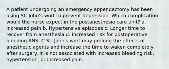 A patient undergoing an emergency appendectomy has been using St. John's wort to prevent depression. Which complication would the nurse expect in the postanesthesia care unit? a. Increased pain b. Hypertensive episodes c. Longer time to recover from anesthesia d. Increased risk for postoperative bleeding ANS: C St. John's wort may prolong the effects of anesthetic agents and increase the time to waken completely after surgery. It is not associated with increased bleeding risk, hypertension, or increased pain.