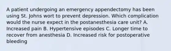 A patient undergoing an emergency appendectomy has been using St. Johns wort to prevent depression. Which complication would the nurse expect in the postanesthesia care unit? A. Increased pain B. Hypertensive episodes C. Longer time to recover from anesthesia D. Increased risk for postoperative bleeding