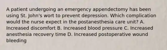 A patient undergoing an emergency appendectomy has been using St. John's wort to prevent depression. Which complication would the nurse expect in the postanesthesia care unit? A. Increased discomfort B. Increased blood pressure C. Increased anesthesia recovery time D. Increased postoperative wound bleeding