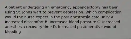 A patient undergoing an emergency appendectomy has been using St. Johns wart to prevent depression. Which complication would the nurse expect in the post anesthesia care unit? A. Increased discomfort B. Increased blood pressure C. Increased anesthesia recovery time D. Increased postoperative wound bleeding