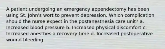 A patient undergoing an emergency appendectomy has been using St. John's wort to prevent depression. Which complication should the nurse expect in the postanesthesia care unit? a. Increased blood pressure b. Increased physical discomfort c. Increased anesthesia recovery time d. Increased postoperative wound bleeding