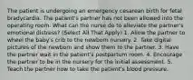 The patient is undergoing an emergency cesarean birth for fetal bradycardia. The patient's partner has not been allowed into the operating room. What can the nurse do to alleviate the partner's emotional distress? (Select All That Apply) 1. Allow the partner to wheel the baby's crib to the newborn nursery. 2. Take digital pictures of the newborn and show them to the partner. 3. Have the partner wait in the patient's postpartum room. 4. Encourage the partner to be in the nursery for the initial assessment. 5. Teach the partner how to take the patient's blood pressure.