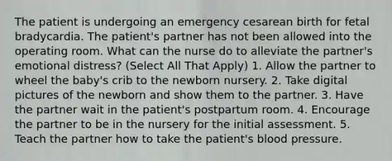 The patient is undergoing an emergency cesarean birth for fetal bradycardia. The patient's partner has not been allowed into the operating room. What can the nurse do to alleviate the partner's emotional distress? (Select All That Apply) 1. Allow the partner to wheel the baby's crib to the newborn nursery. 2. Take digital pictures of the newborn and show them to the partner. 3. Have the partner wait in the patient's postpartum room. 4. Encourage the partner to be in the nursery for the initial assessment. 5. Teach the partner how to take the patient's blood pressure.