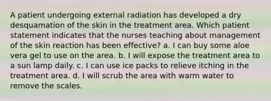 A patient undergoing external radiation has developed a dry desquamation of the skin in the treatment area. Which patient statement indicates that the nurses teaching about management of the skin reaction has been effective? a. I can buy some aloe vera gel to use on the area. b. I will expose the treatment area to a sun lamp daily. c. I can use ice packs to relieve itching in the treatment area. d. I will scrub the area with warm water to remove the scales.