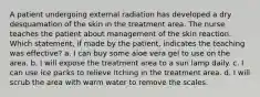 A patient undergoing external radiation has developed a dry desquamation of the skin in the treatment area. The nurse teaches the patient about management of the skin reaction. Which statement, if made by the patient, indicates the teaching was effective? a. I can buy some aloe vera gel to use on the area. b. I will expose the treatment area to a sun lamp daily. c. I can use ice packs to relieve itching in the treatment area. d. I will scrub the area with warm water to remove the scales.