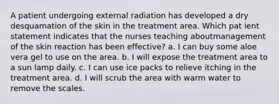 A patient undergoing external radiation has developed a dry desquamation of the skin in the treatment area. Which pat ient statement indicates that the nurses teaching aboutmanagement of the skin reaction has been effective? a. I can buy some aloe vera gel to use on the area. b. I will expose the treatment area to a sun lamp daily. c. I can use ice packs to relieve itching in the treatment area. d. I will scrub the area with warm water to remove the scales.