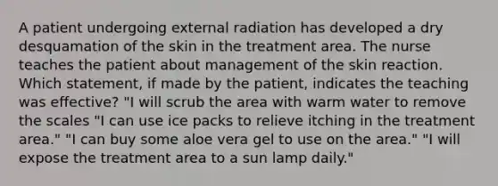 A patient undergoing external radiation has developed a dry desquamation of the skin in the treatment area. The nurse teaches the patient about management of the skin reaction. Which statement, if made by the patient, indicates the teaching was effective? "I will scrub the area with warm water to remove the scales "I can use ice packs to relieve itching in the treatment area." "I can buy some aloe vera gel to use on the area." "I will expose the treatment area to a sun lamp daily."