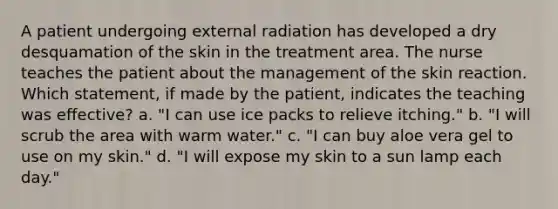 A patient undergoing external radiation has developed a dry desquamation of the skin in the treatment area. The nurse teaches the patient about the management of the skin reaction. Which statement, if made by the patient, indicates the teaching was effective? a. "I can use ice packs to relieve itching." b. "I will scrub the area with warm water." c. "I can buy aloe vera gel to use on my skin." d. "I will expose my skin to a sun lamp each day."